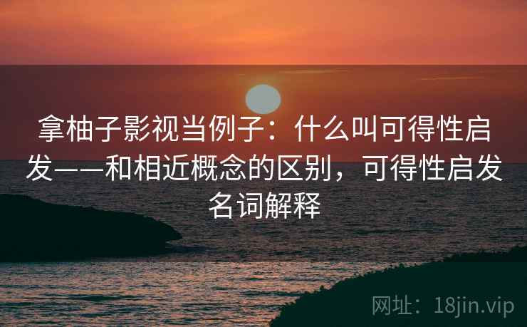 拿柚子影视当例子：什么叫可得性启发——和相近概念的区别，可得性启发名词解释