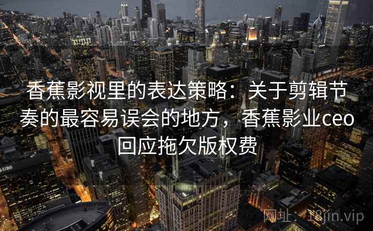 香蕉影视里的表达策略：关于剪辑节奏的最容易误会的地方，香蕉影业ceo回应拖欠版权费