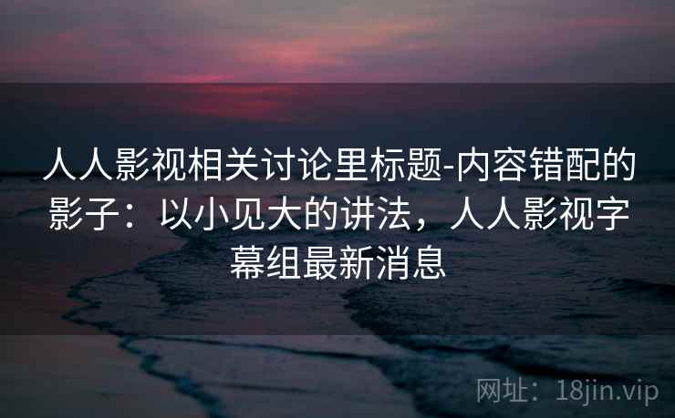 人人影视相关讨论里标题-内容错配的影子：以小见大的讲法，人人影视字幕组最新消息