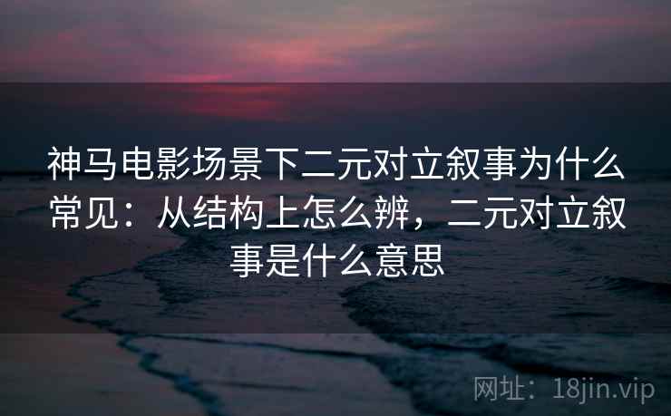 神马电影场景下二元对立叙事为什么常见：从结构上怎么辨，二元对立叙事是什么意思
