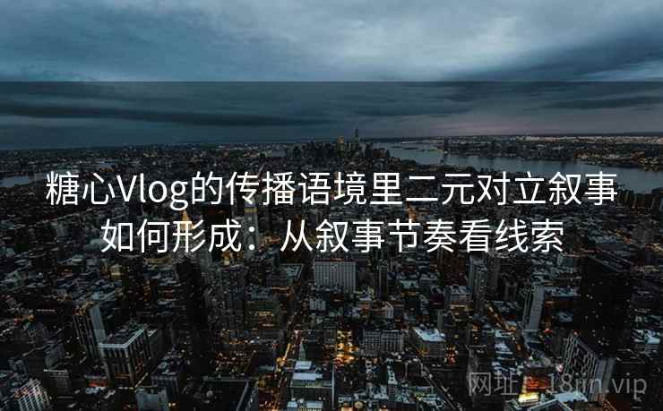 糖心Vlog的传播语境里二元对立叙事如何形成：从叙事节奏看线索