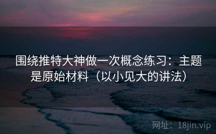 围绕推特大神做一次概念练习：主题是原始材料（以小见大的讲法）