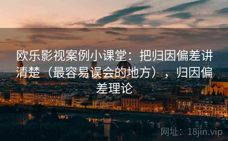 欧乐影视案例小课堂：把归因偏差讲清楚（最容易误会的地方），归因偏差理论