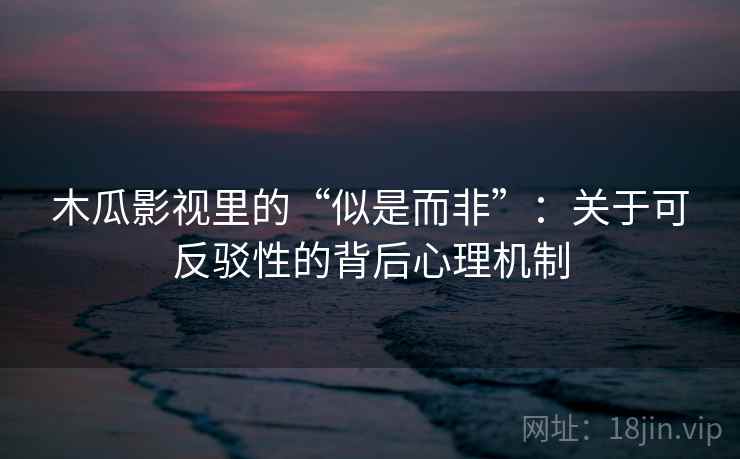 木瓜影视里的“似是而非”：关于可反驳性的背后心理机制