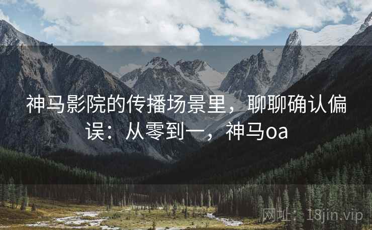 神马影院的传播场景里，聊聊确认偏误：从零到一，神马oa