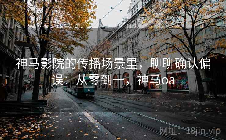 神马影院的传播场景里，聊聊确认偏误：从零到一，神马oa