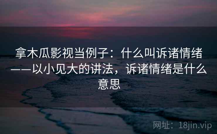 拿木瓜影视当例子：什么叫诉诸情绪——以小见大的讲法，诉诸情绪是什么意思
