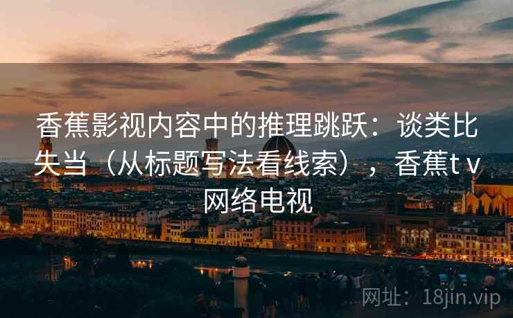 香蕉影视内容中的推理跳跃：谈类比失当（从标题写法看线索），香蕉tⅴ网络电视