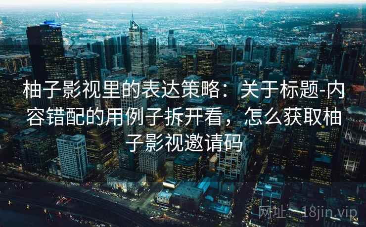 柚子影视里的表达策略：关于标题-内容错配的用例子拆开看，怎么获取柚子影视邀请码