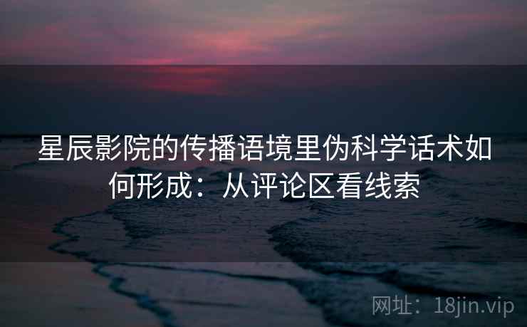 星辰影院的传播语境里伪科学话术如何形成：从评论区看线索