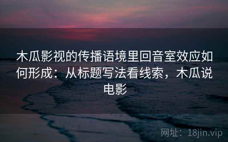 木瓜影视的传播语境里回音室效应如何形成：从标题写法看线索，木瓜说电影