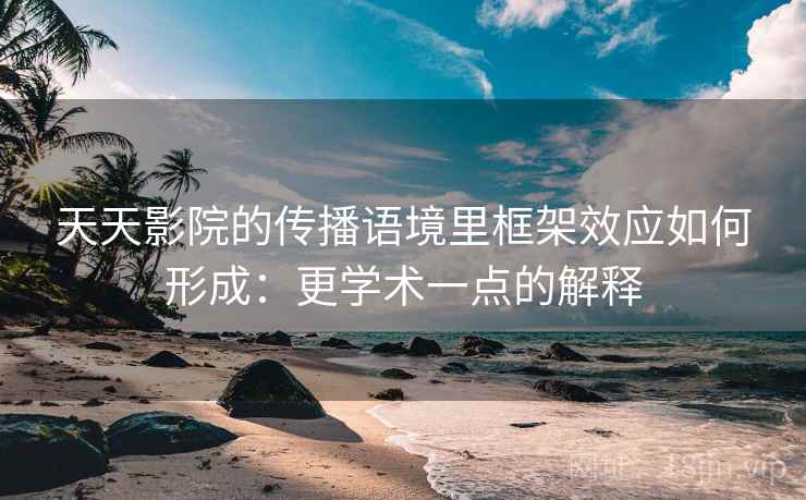 天天影院的传播语境里框架效应如何形成：更学术一点的解释