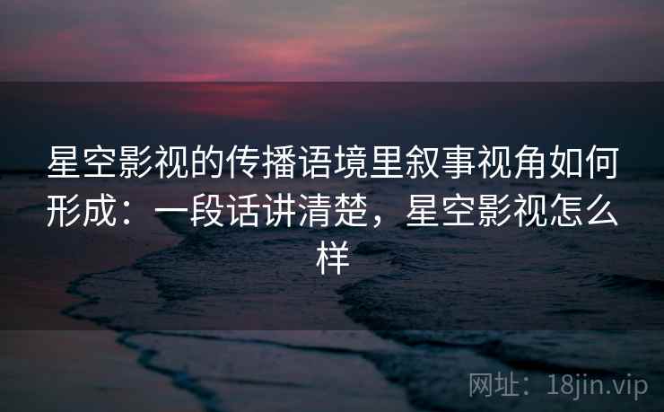 星空影视的传播语境里叙事视角如何形成：一段话讲清楚，星空影视怎么样