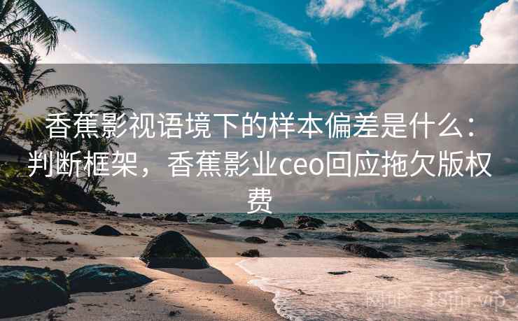 香蕉影视语境下的样本偏差是什么：判断框架，香蕉影业ceo回应拖欠版权费