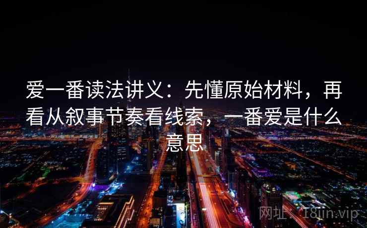 爱一番读法讲义：先懂原始材料，再看从叙事节奏看线索，一番爱是什么意思