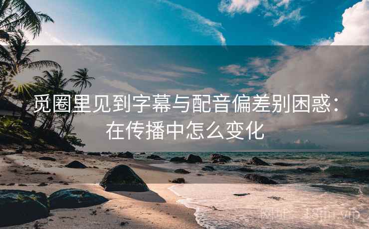 觅圈里见到字幕与配音偏差别困惑：在传播中怎么变化