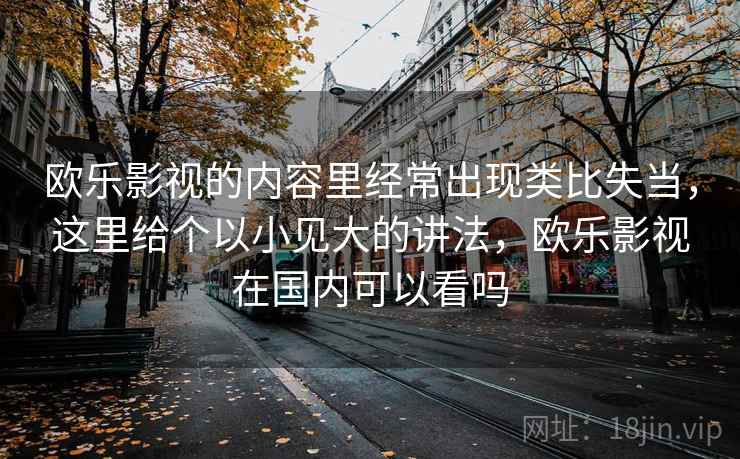 欧乐影视的内容里经常出现类比失当,这里给个以小见大的讲法,欧乐影视在国内可以看吗 欧乐影视的内容里经常出现类比失当,这里给个以小见大的讲法,欧乐影视在国内可以看吗