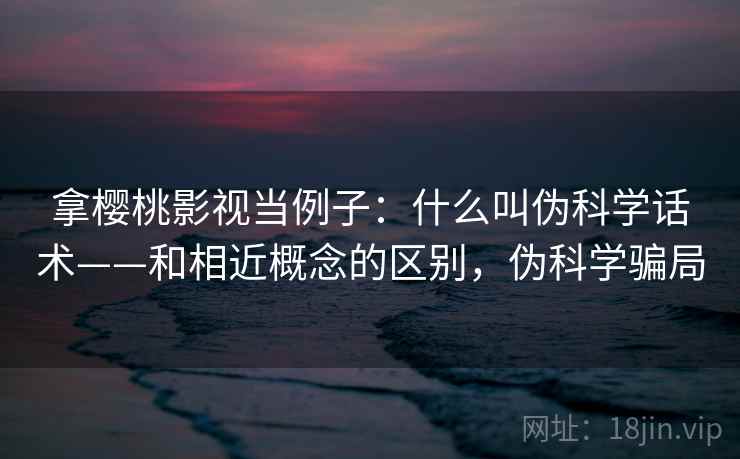 拿樱桃影视当例子:什么叫伪科学话术——和相近概念的区别,伪科学骗局 拿樱桃影视当例子:什么叫伪科学话术——和相近概念的区别,伪科学骗局