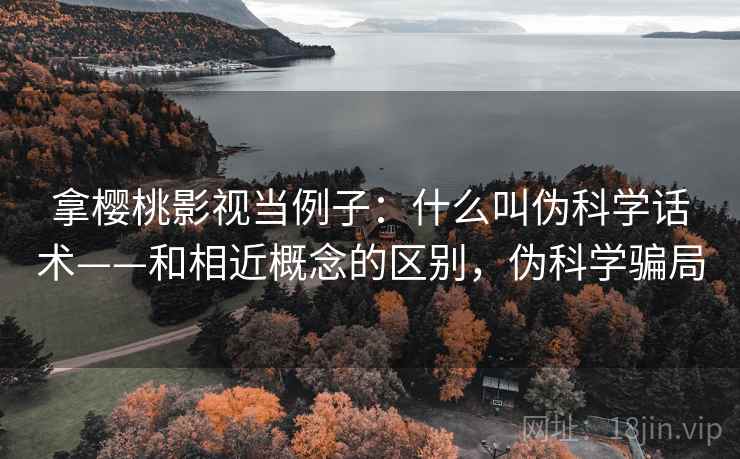拿樱桃影视当例子:什么叫伪科学话术——和相近概念的区别,伪科学骗局 拿樱桃影视当例子:什么叫伪科学话术——和相近概念的区别,伪科学骗局