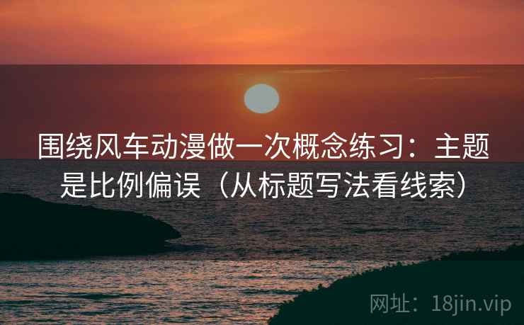 围绕风车动漫做一次概念练习:主题是比例偏误(从标题写法看线索) 围绕风车动漫做一次概念练习:主题是比例偏误(从标题写法看线索)