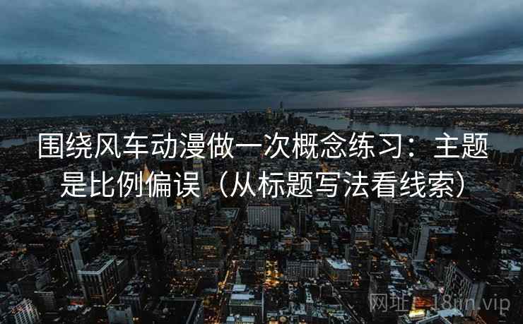 围绕风车动漫做一次概念练习:主题是比例偏误(从标题写法看线索) 围绕风车动漫做一次概念练习:主题是比例偏误(从标题写法看线索)