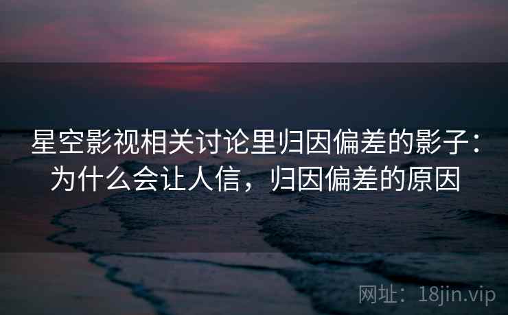 星空影视相关讨论里归因偏差的影子:为什么会让人信,归因偏差的原因 星空影视相关讨论里归因偏差的影子:为什么会让人信,归因偏差的原因