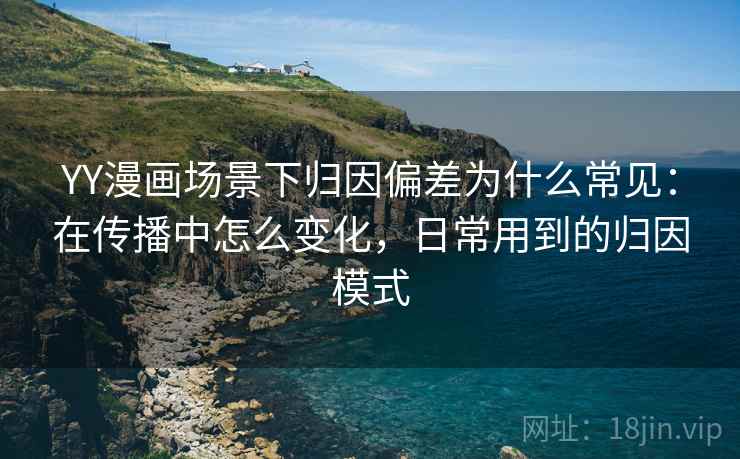 YY漫画场景下归因偏差为什么常见：在传播中怎么变化，日常用到的归因模式