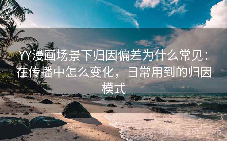 YY漫画场景下归因偏差为什么常见：在传播中怎么变化，日常用到的归因模式
