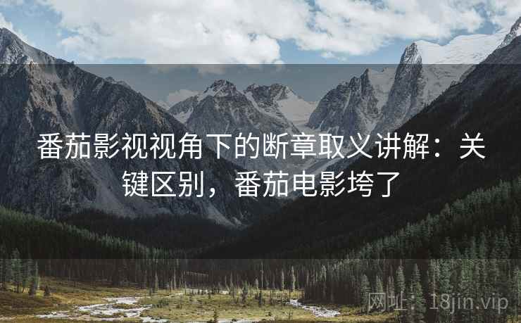 番茄影视视角下的断章取义讲解：关键区别，番茄电影垮了