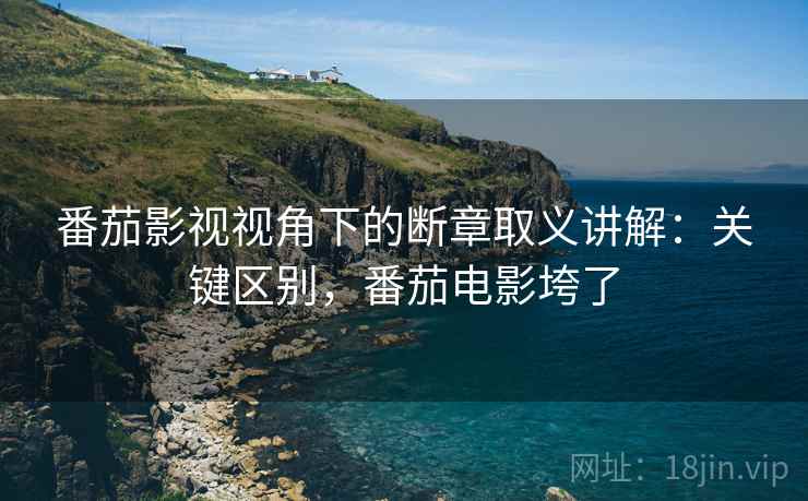 番茄影视视角下的断章取义讲解：关键区别，番茄电影垮了