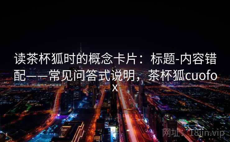 读茶杯狐时的概念卡片:标题-内容错配——常见问答式说明,茶杯狐cuofox 读茶杯狐时的概念卡片:标题-内容错配——常见问答式说明,茶杯狐cuofox