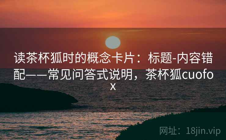 读茶杯狐时的概念卡片:标题-内容错配——常见问答式说明,茶杯狐cuofox 读茶杯狐时的概念卡片:标题-内容错配——常见问答式说明,茶杯狐cuofox