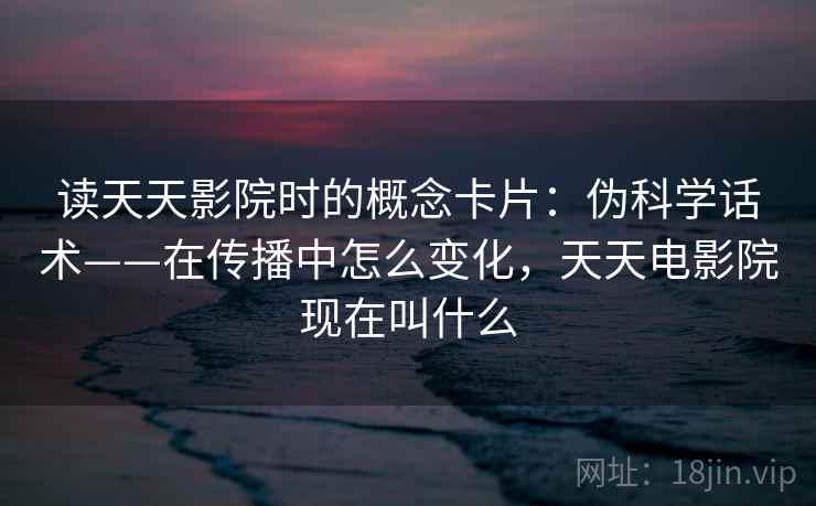 读天天影院时的概念卡片：伪科学话术——在传播中怎么变化，天天电影院现在叫什么