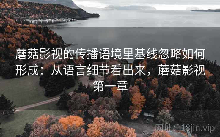 蘑菇影视的传播语境里基线忽略如何形成:从语言细节看出来,蘑菇影视第一章 蘑菇影视的传播语境里基线忽略如何形成:从语言细节看出来,蘑菇影视第一章