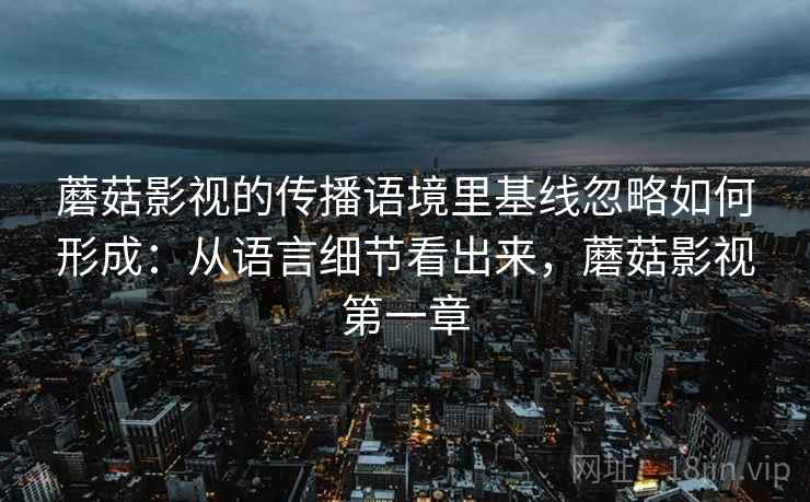 蘑菇影视的传播语境里基线忽略如何形成：从语言细节看出来，蘑菇影视第一章