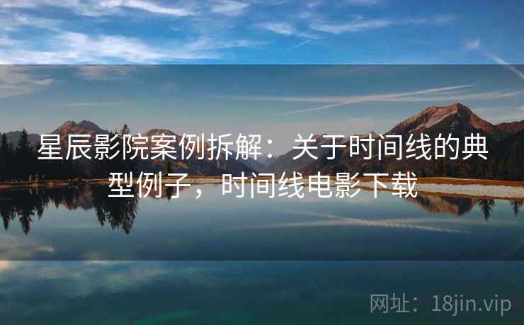 星辰影院案例拆解:关于时间线的典型例子,时间线电影下载 星辰影院案例拆解:关于时间线的典型例子,时间线电影下载