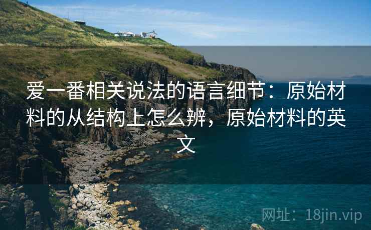 爱一番相关说法的语言细节：原始材料的从结构上怎么辨，原始材料的英文