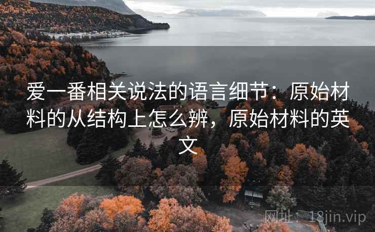 爱一番相关说法的语言细节:原始材料的从结构上怎么辨,原始材料的英文 爱一番相关说法的语言细节:原始材料的从结构上怎么辨,原始材料的英文