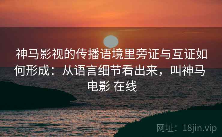 神马影视的传播语境里旁证与互证如何形成：从语言细节看出来，叫神马 电影 在线
