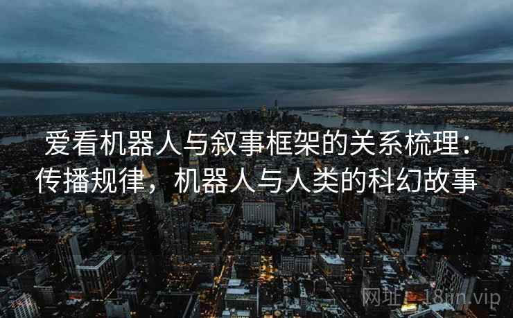 爱看机器人与叙事框架的关系梳理：传播规律，机器人与人类的科幻故事