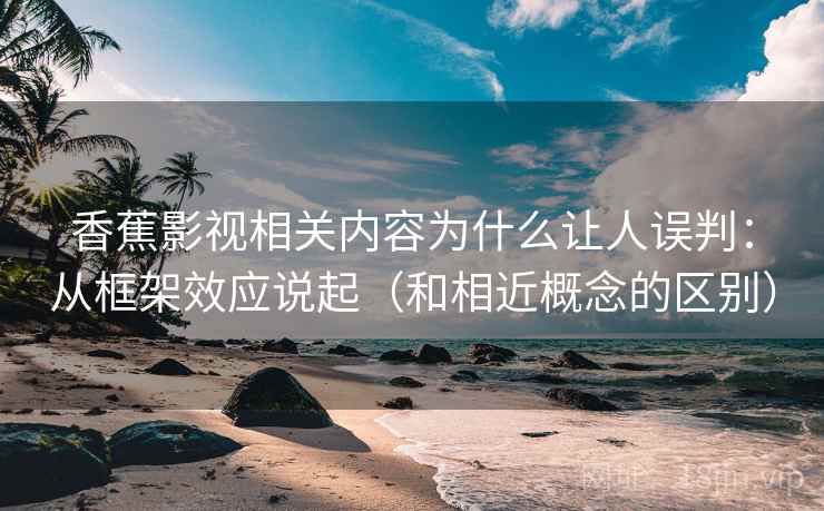 香蕉影视相关内容为什么让人误判:从框架效应说起(和相近概念的区别) 香蕉影视相关内容为什么让人误判:从框架效应说起(和相近概念的区别)
