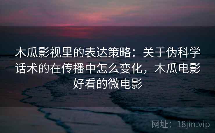 木瓜影视里的表达策略：关于伪科学话术的在传播中怎么变化，木瓜电影好看的微电影