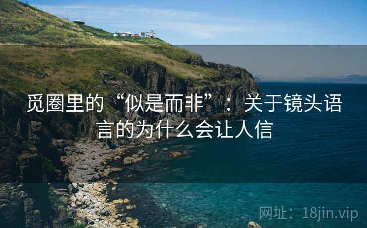 觅圈里的“似是而非”:关于镜头语言的为什么会让人信 觅圈里的“似是而非”:关于镜头语言的为什么会让人信