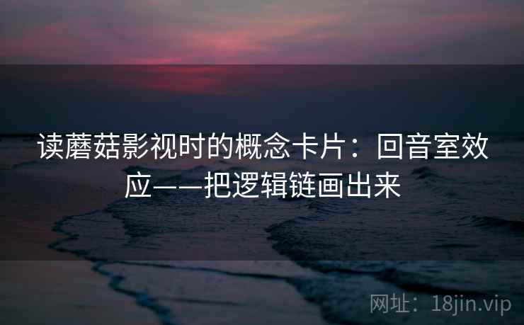 读蘑菇影视时的概念卡片：回音室效应——把逻辑链画出来