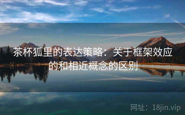 茶杯狐里的表达策略:关于框架效应的和相近概念的区别 茶杯狐里的表达策略:关于框架效应的和相近概念的区别