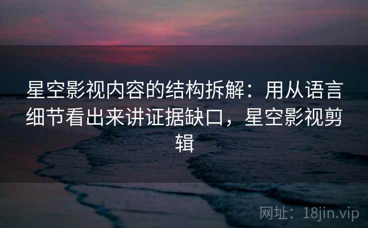 星空影视内容的结构拆解:用从语言细节看出来讲证据缺口,星空影视剪辑 星空影视内容的结构拆解:用从语言细节看出来讲证据缺口,星空影视剪辑