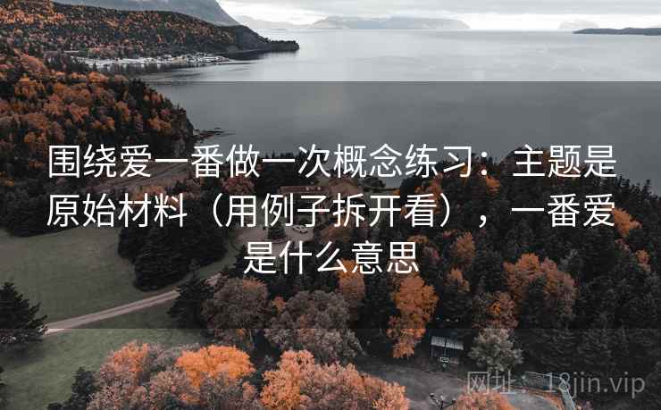 围绕爱一番做一次概念练习:主题是原始材料(用例子拆开看),一番爱是什么意思 围绕爱一番做一次概念练习:主题是原始材料(用例子拆开看),一番爱是什么意思