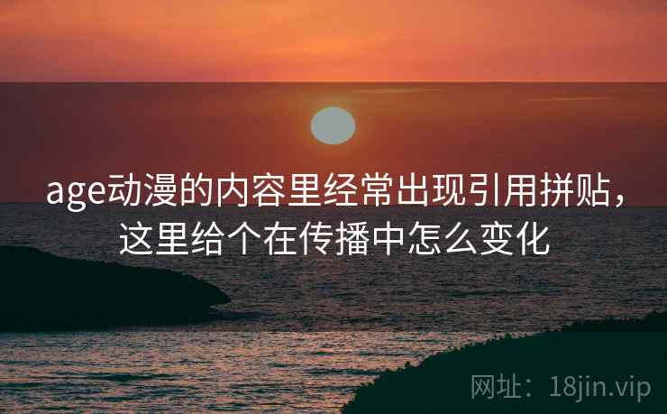 age动漫的内容里经常出现引用拼贴,这里给个在传播中怎么变化 age动漫的内容里经常出现引用拼贴,这里给个在传播中怎么变化