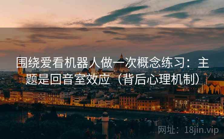 围绕爱看机器人做一次概念练习:主题是回音室效应(背后心理机制) 围绕爱看机器人做一次概念练习:主题是回音室效应(背后心理机制)