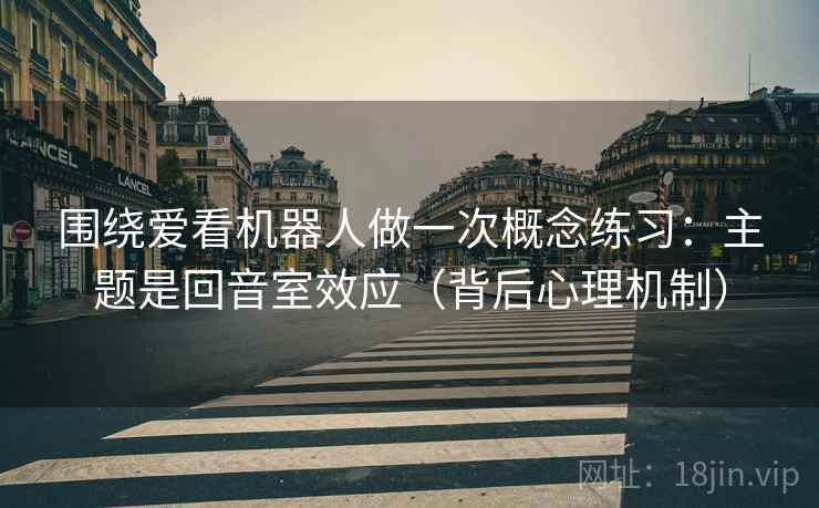 围绕爱看机器人做一次概念练习:主题是回音室效应(背后心理机制) 围绕爱看机器人做一次概念练习:主题是回音室效应(背后心理机制)